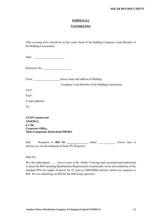 Southern Power Distribution Company of Telangana Limited (TSSPDCL) 35
SOLAR RFS DOCUMENT
FORMAT-6.1
Covering Letter
(The covering letter should be on the Letter Head of the Bidding Company/ Lead Member of
the Bidding Consortium)
Date: _____________________
Reference No: ___________________
From: __________________ (Insert name and address of Bidding
Company/ Lead Member of the Bidding Consortium)
Tel.#:
Fax#:
E-mail address#
To
CGM Commercial
TSSPDCL,
6-1-50,
Corporate Office,
Mint Compound, Hyderabad-500 063.
Sub: Response to RfS No _______________ dated ____________ [Insert date in
dd/mm/yyyy for development of Solar PV Project(s)
Dear Sir,
We, the undersigned ……. [insert name of the ‘Bidder’] having read, examined and understood
in detail the RfS including Qualification Requirements in particular, terms and conditions of the
standard PPA for supply of power for 25 years to DISCOM(s) hereby submit our response to
RfS. We are submitting our Bid for the following capacities -
 
