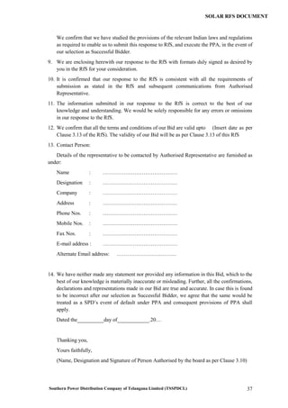 Southern Power Distribution Company of Telangana Limited (TSSPDCL) 37
SOLAR RFS DOCUMENT
We confirm that we have studied the provisions of the relevant Indian laws and regulations
as required to enable us to submit this response to RfS, and execute the PPA, in the event of
our selection as Successful Bidder.
9. We are enclosing herewith our response to the RfS with formats duly signed as desired by
you in the RfS for your consideration.
10. It is confirmed that our response to the RfS is consistent with all the requirements of
submission as stated in the RfS and subsequent communications from Authorised
Representative.
11. The information submitted in our response to the RfS is correct to the best of our
knowledge and understanding. We would be solely responsible for any errors or omissions
in our response to the RfS.
12. We confirm that all the terms and conditions of our Bid are valid upto (Insert date as per
Clause 3.13 of the RfS). The validity of our Bid will be as per Clause 3.13 of this RfS
13. Contact Person:
Details of the representative to be contacted by Authorised Representative are furnished as
under:
Name : ……………………………………
Designation : ……………………………………
Company : ……………………………………
Address : ……………………………………
Phone Nos. : ……………………………………
Mobile Nos. : ……………………………………
Fax Nos. : ……………………………………
E-mail address : ……………………………………
Alternate Email address: …………………….………
14. We have neither made any statement nor provided any information in this Bid, which to the
best of our knowledge is materially inaccurate or misleading. Further, all the confirmations,
declarations and representations made in our Bid are true and accurate. In case this is found
to be incorrect after our selection as Successful Bidder, we agree that the same would be
treated as a SPD’s event of default under PPA and consequent provisions of PPA shall
apply.
Dated the__________day of____________.20…
Thanking you,
Yours faithfully,
(Name, Designation and Signature of Person Authorised by the board as per Clause 3.10)
 