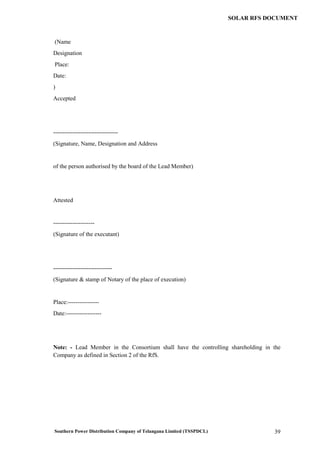Southern Power Distribution Company of Telangana Limited (TSSPDCL) 39
SOLAR RFS DOCUMENT
(Name
Designation
Place:
Date:
)
Accepted
---------------------------------
(Signature, Name, Designation and Address
of the person authorised by the board of the Lead Member)
Attested
---------------------
(Signature of the executant)
------------------------------
(Signature & stamp of Notary of the place of execution)
Place:----------------
Date:------------------
Note: - Lead Member in the Consortium shall have the controlling shareholding in the
Company as defined in Section 2 of the RfS.
 