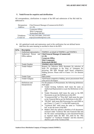 Southern Power Distribution Company of Telangana Limited (TSSPDCL) iv
SOLAR RFS DOCUMENT
5. Nodal Person for enquiries and clarifications
All correspondence, clarifications in respect of the RfS and submission of the Bid shall be
addressed to:
Designation: Chief General Manager (Commercial & RAC)
Address: 6-1-50,
Corporate Office,
Mint Compound,
Hyderabad-500 063.
Telephone: +91-40-23431008, 23431453
E-mail id: seipc@tssouthernpower.com
6. All capitalized words and expressions used in this notification but not defined herein
shall have the same meaning as ascribed to them in the RFS.
Sl.No Description
1 Authorised representative TSSPDCL on behalf of TSSPDCL and TSNPDCL
2 Authorised Person and
Office address
Chief General Manager (Commercial)
6-1-50,
Corporate Office,
Mint Compound,
Hyderabad-500 063.
3 Tender Number TSSPDCL/02/LTSPP/2014
4 Tender Subject Request for Selection (RfS) document for selection of
Solar PV developers in the State of Telangana for
procuring 500 MW through tariff based competitive
bidding process. Please refer to Clause 3.4.1 for detailed
scope
5 Tender Type Open tender
6 Tender Category Tariff based competitive bidding power procurement from
solar power developers
7 Definitions and
Interpretations
For the purpose of eProcurement, the following definitions
shall apply
 Tender Inviting Authority shall mean the same as
Authorised Representative as per the Definitions in this
RfS
 Tender Documents shall mean the same as the RfS
Documents as per the Definitions in this RfS
 “Commercial Bid” or “Price Bid” shall mean the same
as the Financial Bid as per the Definitions in this RfS
 “PQ Bid” shall mean Bid Processing Fee and EMD as
per Clause 3.1.2 and 3.7.1 of the RfS respectively
 “Technical Bid” shall mean the same as “Technical
bid” as per the terms of the RfS
 Bidders shall also upload a checklist of all documents
enclosed under Technical Bid and Financial Bid and
the file name corresponding to each document/format
as required under the RfS. This shall be the “PQ
Template” or “Technical Template” and this checklist
shall be a part of the Technical Bid
 