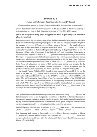 Southern Power Distribution Company of Telangana Limited (TSSPDCL) 42
SOLAR RFS DOCUMENT
FORMAT- 6.3 B
Format for Performance Bank Guarantee for Solar PV Project
(To be submitted separately for each Project finalised with the Authorised Representative)
(Note: - Performance Bank Guarantee calculated at INR.20Lakh/MW of the Project Capacity is
to be submitted in 3 Nos. of Bank Guarantee in the ratio of 15%, 35% &50% Value.)
(To be on non-judicial stamp paper of appropriate value as per Stamp Act relevant to
place of execution.)
In consideration of the ----- [Insert name of the Bidder] (hereinafter referred to as successful
Solar Power Developer') submitting the response to RfS inter alia for selection of the Project of
the capacity of ……….. MW, at …………[Insert name of the place] , for supply of power
there from on long term basis, in response to the RfS dated………… issued by TSSPDCL
(hereinafter referred to as Authorised Representative) having its Registered Office at 6-1-50,
Corporate Office, Mint Compound, Hyderabad-500 063 and Authorised Representative
considering such response to the RfS of ………[insert the name of the successful Solar Power
Developer] (which expression shall unless repugnant to the context or meaning thereof include
its executers, administrators, successors and assignees) and selecting the Solar Power Project of
the Solar Power Developer and issuing Letter of Intent No ------- to (Insert Name of successful
Solar Power Developer) as per terms of RfS and the same having been accepted by the
successful SPD resulting in a Power Purchase Agreement (PPA) to be entered into, for
purchase of Power [from successful Solar Power Developer or a Project Company, M/s ---------
---- {a Special Purpose Vehicle (SPV) formed for this purpose}, if applicable ]. As per the
terms of the RfS, the _____ [insert name & address of bank] hereby agrees unequivocally,
irrevocably and unconditionally to pay to the DISCOM [Insert name of the DISCOM with
which PPA will be signed] at [Insert Name of the Place from the address of the DISCOM with
which PPA will be signed] forthwith on demand in writing from [ Insert name of the DISCOM
with which PPA will be signed] or any Officer authorised by it in this behalf, any amount upto
and not exceeding Rupees ----- [Total Value] only, on behalf of M/s _____ [Insert name of the
successful Solar Power Developer / Project Company]
This guarantee shall be valid and binding on this Bank upto and including……….. and shall not
be terminable by notice or any change in the constitution of the Bank or the term of contract or
by any other reasons whatsoever and our liability hereunder shall not be impaired or discharged
by any extension of time or variations or alternations made, given, or agreed with or without
our knowledge or consent, by or between parties to the respective agreement.
Our liability under this Guarantee is restricted to INR. _____ (INR.only). i) Nos ----- dated ----
, Value ------; ii) Nos----- dated ----, Value ---) iii) Nos----- dated ----, Value ---).
Our Guarantee shall remain in force until…………….[Insert date corresponding to Clause
3.7.3 of the RfS] shall be entitled to invoke this Guarantee till ……….…………….[Insert date
corresponding to thirty (30) days after the validity of the Performance Bank Guarantee as per
Clause 3.7.3 of the RfS ]
 