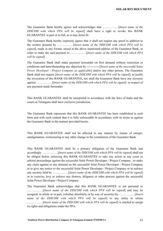 Southern Power Distribution Company of Telangana Limited (TSSPDCL) 43
SOLAR RFS DOCUMENT
The Guarantor Bank hereby agrees and acknowledges that …………….[Insert name of the
DISCOM with which PPA will be signed] shall have a right to invoke this BANK
GUARANTEE in part or in full, as it may deem fit.
The Guarantor Bank hereby expressly agrees that it shall not require any proof in addition to
the written demand by …………….[Insert name of the DISCOM with which PPA will be
signed], made in any format, raised at the above mentioned address of the Guarantor Bank, in
order to make the said payment to …………….[Insert name of the DISCOM with which PPA
will be signed] .
The Guarantor Bank shall make payment hereunder on first demand without restriction or
conditions and notwithstanding any objection by -------------[Insert name of the successful Solar
Power Developer / Project Company as applicable] and/or any other person. The Guarantor
Bank shall not require [Insert name of the DISCOM with which PPA will be signed], to justify
the invocation of this BANK GUARANTEE, nor shall the Guarantor Bank have any recourse
against …………….[Insert name of the DISCOM with which PPA will be signed] in respect of
any payment made hereunder
This BANK GUARANTEE shall be interpreted in accordance with the laws of India and the
courts at Telangana shall have exclusive jurisdiction.
The Guarantor Bank represents that this BANK GUARANTEE has been established in such
form and with such content that it is fully enforceable in accordance with its terms as against
the Guarantor Bank in the manner provided herein.
This BANK GUARANTEE shall not be affected in any manner by reason of merger,
amalgamation, restructuring or any other change in the constitution of the Guarantor Bank.
This BANK GUARANTEE shall be a primary obligation of the Guarantor Bank and
accordingly …………….[Insert name of the DISCOM with which PPA will be signed] shall not
be obliged before enforcing this BANK GUARANTEE to take any action in any court or
arbitral proceedings against the successful Solar Power Developer / Project Company , to make
any claim against or any demand on the successful Solar Power Developer / Project Company
or to give any notice to the successful Solar Power Developer / Project Company or to enforce
any security held by …………….[Insert name of the DISCOM with which PPA will be signed]
or to exercise, levy or enforce any distress, diligence or other process against the successful
Solar Power Developer / Project Company .
The Guarantor Bank acknowledges that this BANK GUARANTEE is not personal to
…………….[Insert name of the DISCOM with which PPA will be signed] and may be
assigned, in whole or in part, (whether absolutely or by way of security) by …………….[Insert
name of the DISCOM with which PPA will be signed] to any entity to whom
…………….[Insert name of the DISCOM with which PPA will be signed] is entitled to assign
its rights and obligations under the PPA.
 