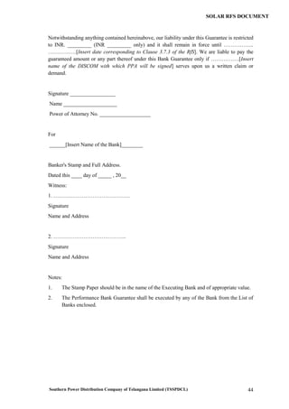 Southern Power Distribution Company of Telangana Limited (TSSPDCL) 44
SOLAR RFS DOCUMENT
Notwithstanding anything contained hereinabove, our liability under this Guarantee is restricted
to INR. _________ (INR _________ only) and it shall remain in force until ……………..
…………….[Insert date corresponding to Clause 3.7.3 of the RfS]. We are liable to pay the
guaranteed amount or any part thereof under this Bank Guarantee only if …………….[Insert
name of the DISCOM with which PPA will be signed] serves upon us a written claim or
demand.
Signature _________________
Name ____________________
Power of Attorney No. ___________________
For
______[Insert Name of the Bank]________
Banker's Stamp and Full Address.
Dated this ____ day of _____ , 20__
Witness:
1. …………………………………….
Signature
Name and Address
2. …………………………………..
Signature
Name and Address
Notes:
1. The Stamp Paper should be in the name of the Executing Bank and of appropriate value.
2. The Performance Bank Guarantee shall be executed by any of the Bank from the List of
Banks enclosed.
 