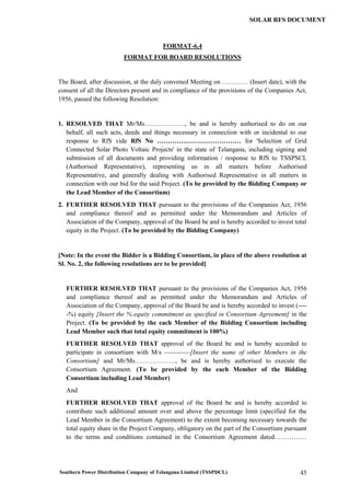Southern Power Distribution Company of Telangana Limited (TSSPDCL) 45
SOLAR RFS DOCUMENT
FORMAT-6.4
FORMAT FOR BOARD RESOLUTIONS
The Board, after discussion, at the duly convened Meeting on ………… (Insert date), with the
consent of all the Directors present and in compliance of the provisions of the Companies Act,
1956, passed the following Resolution:
1. RESOLVED THAT Mr/Ms………………., be and is hereby authorised to do on our
behalf, all such acts, deeds and things necessary in connection with or incidental to our
response to RfS vide RfS No ………………………………… for 'Selection of Grid
Connected Solar Photo Voltaic Projects' in the state of Telangana, including signing and
submission of all documents and providing information / response to RfS to TSSPSCL
(Authorised Representative), representing us in all matters before Authorised
Representative, and generally dealing with Authorised Representative in all matters in
connection with our bid for the said Project. (To be provided by the Bidding Company or
the Lead Member of the Consortium)
2. FURTHER RESOLVED THAT pursuant to the provisions of the Companies Act, 1956
and compliance thereof and as permitted under the Memorandum and Articles of
Association of the Company, approval of the Board be and is hereby accorded to invest total
equity in the Project. (To be provided by the Bidding Company)
[Note: In the event the Bidder is a Bidding Consortium, in place of the above resolution at
Sl. No. 2, the following resolutions are to be provided]
FURTHER RESOLVED THAT pursuant to the provisions of the Companies Act, 1956
and compliance thereof and as permitted under the Memorandum and Articles of
Association of the Company, approval of the Board be and is hereby accorded to invest (----
-%) equity [Insert the % equity commitment as specified in Consortium Agreement] in the
Project. (To be provided by the each Member of the Bidding Consortium including
Lead Member such that total equity commitment is 100%)
FURTHER RESOLVED THAT approval of the Board be and is hereby accorded to
participate in consortium with M/s ------------[Insert the name of other Members in the
Consortium] and Mr/Ms………………., be and is hereby authorised to execute the
Consortium Agreement. (To be provided by the each Member of the Bidding
Consortium including Lead Member)
And
FURTHER RESOLVED THAT approval of the Board be and is hereby accorded to
contribute such additional amount over and above the percentage limit (specified for the
Lead Member in the Consortium Agreement) to the extent becoming necessary towards the
total equity share in the Project Company, obligatory on the part of the Consortium pursuant
to the terms and conditions contained in the Consortium Agreement dated……………
 
