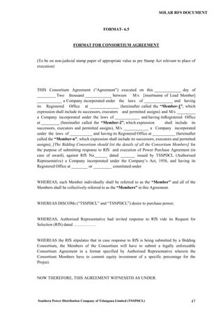 Southern Power Distribution Company of Telangana Limited (TSSPDCL) 47
SOLAR RFS DOCUMENT
FORMAT- 6.5
FORMAT FOR CONSORTIUM AGREEMENT
(To be on non-judicial stamp paper of appropriate value as per Stamp Act relevant to place of
execution)
THIS Consortium Agreement (“Agreement”) executed on this _____________ day of
_________ Two thousand _____________ between M/s [insertname of Lead Member]
____________ a Company incorporated under the laws of ______________ and having
its Registered Office at ______________ (hereinafter called the “Member-1”, which
expression shall include its successors, executors and permitted assigns) and M/s _________
a Company incorporated under the laws of ____________ and having itsRegistered Office
at _________ (hereinafter called the “Member-2”, which expression shall include its
successors, executors and permitted assigns), M/s ____________ a Company incorporated
under the laws of ___________ and having its Registered Office at ___________ (hereinafter
called the “Member-n”, which expression shall include its successors, executors and permitted
assigns), [The Bidding Consortium should list the details of all the Consortium Members] for
the purpose of submitting response to RfS and execution of Power Purchase Agreement (in
case of award), against RfS No.______ dated _______ issued by TSSPDCL (Authorised
Representative) a Company incorporated under the Company’s Act, 1956, and having its
Registered Office at ________ or _________ constituted under
WHEREAS, each Member individually shall be referred to as the “Member” and all of the
Members shall be collectively referred to as the “Members” in this Agreement.
WHEREAS DISCOMs (“TSSPDCL” and “TSNPDCL”) desire to purchase power;
WHEREAS, Authorised Representative had invited response to RfS vide its Request for
Selection (RfS) dated …………….
WHEREAS the RfS stipulates that in case response to RfS is being submitted by a Bidding
Consortium, the Members of the Consortium will have to submit a legally enforceable
Consortium Agreement in a format specified by Authorised Representative wherein the
Consortium Members have to commit equity investment of a specific percentage for the
Project.
NOW THEREFORE, THIS AGREEMENT WITNESSTH AS UNDER:
 