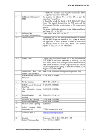 Southern Power Distribution Company of Telangana Limited (TSSPDCL) v
SOLAR RFS DOCUMENT
 “EMD/Bid Security” shall mean the same as the EMD
as per the provisions of this RfS
8 Bid Bond / Bid Security/
EMD
As specified in Clause 3.7.1 of the RfS as per the
prescribed Format 6.3A
It should be noted Bid Bond of INR 1,50,00,000 (One
Crore Fifty Lakhs) displayed on the NIT screen of the
eProcurement Website is not relevant to this procurement
process.
The actual EMD to be submitted by the Bidder shall be as
per Clause 3.7.1 of this RfS
9 Bid Bond/Bid
Security/EMD Payable to
Please refer Clause 3.10.5 of this RfS
10.1 Transaction Fee Transaction fee: All the participating bidders who submit
the bids have to pay an amount of INR 25,000 & service
tax applicable as levied by Govt. of India on transaction
fee through online in favor MD, APTS. The amount
payable to MD, APTS is non-refundable.
10.2 Corpus Fund Corpus Fund: Successful bidder has to pay an amount of
INR 25,000 & service tax applicable as levied by Govt. of
India on the above value, through demand draft in favor of
MD, APTS Hyderabad towards corpus fund at the time of
concluding agreement/signing of the Letter of Intent as per
the provisions of this RFS
11 Transaction Fee and
Corpus Fund Payable to
MD, APTS, Hyderabad, through online payment only.
12 Bid Document Download
Start Date
28-08-2014, 11:00 Hrs
13 Pre-bid meeting 05-09-2014, 11:00 Hrs
14 Bid Document Download
End Date
26-09-2014, 12:00 Hrs
15 Bid submission closing
date
26-09-2014, 13:00 Hrs
16 Prequalification bid
opening
26-09-2014, 15:00 Hrs
17 Technical Bid Opening 27-09-2014, 15:00 Hrs
18 Financial Bid Opening 07-10-2014, 15:00 Hrs
19 Place of Tender Opening Hyderabad
20 Officer Inviting Bids/
Contact Person CGM (Commercial & RAC)
21 Address/E-mail id seipc@tssouthernpower.com
22 Contact
Details/Telephone, Fax
Telephone: +91-40-23431008, 23431453
Fax - +91-40-23431395
 