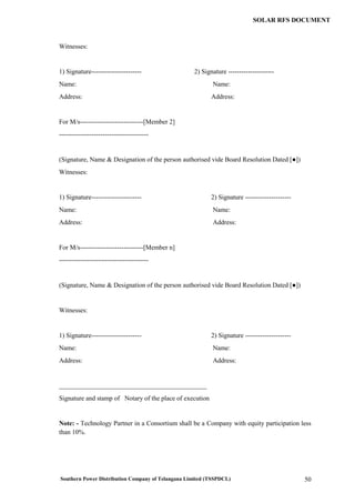 Southern Power Distribution Company of Telangana Limited (TSSPDCL) 50
SOLAR RFS DOCUMENT
Witnesses:
1) Signature----------------------- 2) Signature ---------------------
Name: Name:
Address: Address:
For M/s-----------------------------[Member 2]
-----------------------------------------
(Signature, Name & Designation of the person authorised vide Board Resolution Dated [●])
Witnesses:
1) Signature----------------------- 2) Signature ---------------------
Name: Name:
Address: Address:
For M/s-----------------------------[Member n]
-----------------------------------------
(Signature, Name & Designation of the person authorised vide Board Resolution Dated [●])
Witnesses:
1) Signature----------------------- 2) Signature ---------------------
Name: Name:
Address: Address:
_____________________________________________
Signature and stamp of Notary of the place of execution
Note: - Technology Partner in a Consortium shall be a Company with equity participation less
than 10%.
 