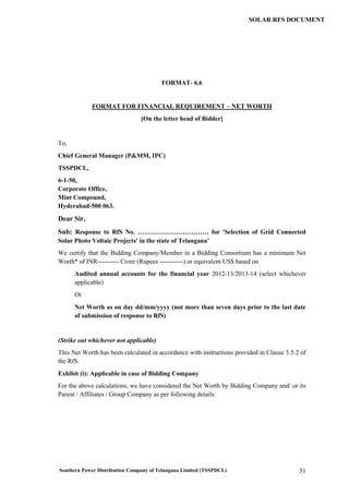 Southern Power Distribution Company of Telangana Limited (TSSPDCL) 51
SOLAR RFS DOCUMENT
FORMAT- 6.6
FORMAT FOR FINANCIAL REQUIREMENT – NET WORTH
[On the letter head of Bidder]
To,
Chief General Manager (P&MM, IPC)
TSSPDCL,
6-1-50,
Corporate Office,
Mint Compound,
Hyderabad-500 063.
Dear Sir,
Sub: Response to RfS No. …………………………… for 'Selection of Grid Connected
Solar Photo Voltaic Projects' in the state of Telangana’
We certify that the Bidding Company/Member in a Bidding Consortium has a minimum Net
Worth* of INR---------- Crore (Rupees -----------) or equivalent US$ based on
Audited annual accounts for the financial year 2012-13/2013-14 (select whichever
applicable)
Or
Net Worth as on day dd/mm/yyyy (not more than seven days prior to the last date
of submission of response to RfS)
(Strike out whichever not applicable)
This Net Worth has been calculated in accordance with instructions provided in Clause 3.5.2 of
the RfS.
Exhibit (i): Applicable in case of Bidding Company
For the above calculations, we have considered the Net Worth by Bidding Company and/ or its
Parent / Affiliates / Group Company as per following details:
 