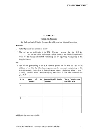 Southern Power Distribution Company of Telangana Limited (TSSPDCL) 54
SOLAR RFS DOCUMENT
FORMAT- 6.7
Format for Disclosure
[On the letter head of Bidding Company/Each Member in a Bidding Consortium]
Disclosure
1. We hereby declare and confirm as under:-
i. That only we are participating in the RfS Selection process for the RfS No.
_________ and that our Parent, Affiliate or Ultimate Parent-or any Group Company with
which we have direct or indirect relationship are not separately participating in this
selection process
OR
ii. That we are participating in the RfS selection process for the RfS No…and that in
addition to our Bid, the following companies are also separately participating in this
selection process with which we have direct or indirect relationship as our Parent /
Affiliate / Ultimate Parent / Group Company. The names of such other companies are
given below: -.
Sl. No. Name of the
Company
Relationship with Bidding
Company
Offered Capacity under
each Bid in MW
1
2
---
Add/Delete the rows as applicable
 