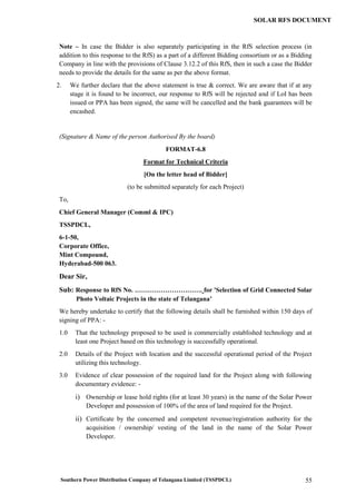 Southern Power Distribution Company of Telangana Limited (TSSPDCL) 55
SOLAR RFS DOCUMENT
Note – In case the Bidder is also separately participating in the RfS selection process (in
addition to this response to the RfS) as a part of a different Bidding consortium or as a Bidding
Company in line with the provisions of Clause 3.12.2 of this RfS, then in such a case the Bidder
needs to provide the details for the same as per the above format.
2. We further declare that the above statement is true & correct. We are aware that if at any
stage it is found to be incorrect, our response to RfS will be rejected and if LoI has been
issued or PPA has been signed, the same will be cancelled and the bank guarantees will be
encashed.
(Signature & Name of the person Authorised By the board)
FORMAT-6.8
Format for Technical Criteria
[On the letter head of Bidder]
(to be submitted separately for each Project)
To,
Chief General Manager (Comml & IPC)
TSSPDCL,
6-1-50,
Corporate Office,
Mint Compound,
Hyderabad-500 063.
Dear Sir,
Sub: Response to RfS No. …………………………. for 'Selection of Grid Connected Solar
Photo Voltaic Projects in the state of Telangana’
We hereby undertake to certify that the following details shall be furnished within 150 days of
signing of PPA: -
1.0 That the technology proposed to be used is commercially established technology and at
least one Project based on this technology is successfully operational.
2.0 Details of the Project with location and the successful operational period of the Project
utilizing this technology.
3.0 Evidence of clear possession of the required land for the Project along with following
documentary evidence: -
i) Ownership or lease hold rights (for at least 30 years) in the name of the Solar Power
Developer and possession of 100% of the area of land required for the Project.
ii) Certificate by the concerned and competent revenue/registration authority for the
acquisition / ownership/ vesting of the land in the name of the Solar Power
Developer.
 
