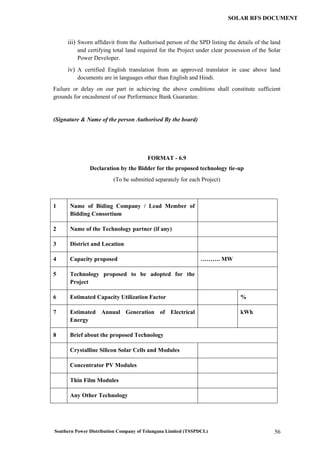 Southern Power Distribution Company of Telangana Limited (TSSPDCL) 56
SOLAR RFS DOCUMENT
iii) Sworn affidavit from the Authorised person of the SPD listing the details of the land
and certifying total land required for the Project under clear possession of the Solar
Power Developer.
iv) A certified English translation from an approved translator in case above land
documents are in languages other than English and Hindi.
Failure or delay on our part in achieving the above conditions shall constitute sufficient
grounds for encashment of our Performance Bank Guarantee.
(Signature & Name of the person Authorised By the board)
FORMAT - 6.9
Declaration by the Bidder for the proposed technology tie-up
(To be submitted separately for each Project)
1 Name of Biding Company / Lead Member of
Bidding Consortium
2 Name of the Technology partner (if any)
3 District and Location
4 Capacity proposed ………. MW
5 Technology proposed to be adopted for the
Project
6 Estimated Capacity Utilization Factor %
7 Estimated Annual Generation of Electrical
Energy
kWh
8 Brief about the proposed Technology
Crystalline Silicon Solar Cells and Modules
Concentrator PV Modules
Thin Film Modules
Any Other Technology
 