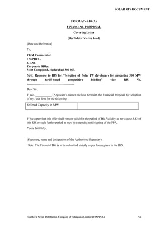 Southern Power Distribution Company of Telangana Limited (TSSPDCL) 58
SOLAR RFS DOCUMENT
FORMAT- 6.10 (A)
FINANCIAL PROPOSAL
Covering Letter
(On Bidder’s letter head)
[Date and Reference]
To,
CGM Commercial
TSSPDCL,
6-1-50,
Corporate Office,
Mint Compound, Hyderabad-500 063.
Sub: Response to RfS for “Selection of Solar PV developers for procuring 500 MW
through tariff-based competitive bidding” vide RfS No.
…………………………………………
Dear Sir,
I/ We, ___________ (Applicant’s name) enclose herewith the Financial Proposal for selection
of my / our firm for the following –
Offered Capacity in MW
I/ We agree that this offer shall remain valid for the period of Bid Validity as per clause 3.13 of
this RfS or such further period as may be extended until signing of the PPA.
Yours faithfully,
(Signature, name and designation of the Authorised Signatory)
Note: The Financial Bid is to be submitted strictly as per forms given in the RfS.
 