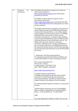 Southern Power Distribution Company of Telangana Limited (TSSPDCL) vi
SOLAR RFS DOCUMENT
23 Procedure for Bid
Submission
The Bidder shall submit his response to the tender on
eProcurement platform at
https://tender.eprocurement.gov.in by following the
procedure given below.
The Bidder would be required to register on the e-
procurement market place
https://tender.eprocurement.gov.in and submit their Bids
online. Offline Bids shall not be entertained by the Tender
Inviting Authority.
The Bidders shall submit their eligibility and qualification
details, Bid Processing Fee and EMD (Prequalification),
Technical Bid, Financial Bid etc., in the online standard
formats displayed in eProcurement web site. The Bidders
shall upload the scanned copies of all the relevant
certificates, documents etc., in support of their eligibility
criteria/Technical Bid/Bid Processing Fee/EMD and other
certificate/documents in the eProcurement web site. The
Bidder shall sign on the statements, documents,
certificates, uploaded by him, owning responsibility for
their correctness/authenticity. The Bidder shall attach all
the required documents specific to the RfS after uploading
the same during the Bid submission as per the RfS and Bid
Documents.
1. Registration with eProcurement platform:
For registration and online Bid submission Bidders may
contact HELP DESK of Vayam Technologies Limited
M/s Vayam Technologies Ltd.,
Plot No.107, 1st Floor,
Lumbini Enclave, Near Hotel Urvasi,
Opp. NIMS, Panjagutta, Hyderabad
https://tender.eprocurement.gov.in.
2. Digital Certificate authentication:
The Bidder shall authenticate the bid with his Digital
Certificate for submitting the Bid electronically on
eProcurement platform. The Bids not authenticated by
Digital Certificate of the Bidder will not be accepted.
For obtaining Digital Signature Certificate, you may please
Contact:
Andhra Pradesh Technology Services Limited BRKR
Bhavan, B-Block Tankbund Road, Hyderabad-500022
Phone: +91-40-23220305 Fax: +91-40-23228057
(OR)
Any other Registration Authority in India. The city-wise
 