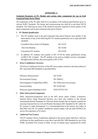 Southern Power Distribution Company of Telangana Limited (TSSPDCL) 61
SOLAR RFS DOCUMENT
ANNEXURE- A
Technical Parameter of PV Module and various other components for use in Grid
Connected Solar Power Plants
All components of the PV plant shall be in accordance with technical specifications given in
relevant IS/IEC Standards. The design and commissioning also shall be as per latest IEC/IS
standards. The following are some of the technical measures required to ensure quality of the
major components used in grid connected solar power Projects.
1 PV Module Qualification
1.1 The PV modules used in the grid connected solar power Projects must qualify to the
latest edition of any of the following IEC PV module qualification test or equivalent BIS
standards.
Crystalline Silicon Solar Cell Modules IEC 61215
Thin Film Modules IEC 61646
Concentrator PV modules IEC 62108
1.2 In addition, PV modules must qualify to IEC 61730 for safety qualification testing
@1000 V DC or higher. The PV modules to be used in a highly corrosive atmosphere
throughout their lifetime, they must qualify to IEC 61701.
2 Power Conditioners/ Inverters
The Power Conditioners/Inverters of the SPV power plants conform to the latest edition of
IEC/ equivalent BIS Standards as specified below:
Efficiency Measurements IEC 61683
Environmental Testing IEC 60068-2
Electromagnetic Compatibility (EMC) IEC 6500 series-relevant parts
Electrical Safety IEC 62109-1&2
Protection against Islanding of Grid IEEE1547/UL1741
3 Other Sub-systems/Components
Other subsystems/components used in the SPV power plants (Cables, Connectors,
Junction Boxes, Surge Protection Devices, etc.) must also conform to the relevant
international/national Standards for Electrical Safety besides that for Quality required for
ensuring Expected Service Life and Weather Resistance (IEC Standard for DC cables for
PV systems is under development. It is recommended that in the interim, the Cables of
600-1800 Volts DC for outdoor installations should comply with the draft EN50618 for
service life expectancy of 25 years).
4 Authorised Test Centres
The PV modules/ Power Conditioners deployed in the power plants shall have valid test
certificates for their qualification as per above specified IEC/ BIS Standards by one of the
NABL Accredited Test Centres in India. In case of module types/ equipment for which
 