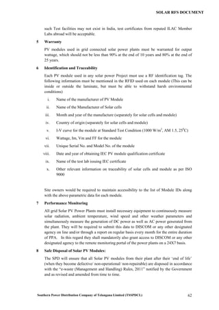 Southern Power Distribution Company of Telangana Limited (TSSPDCL) 62
SOLAR RFS DOCUMENT
such Test facilities may not exist in India, test certificates from reputed ILAC Member
Labs abroad will be acceptable.
5 Warranty
PV modules used in grid connected solar power plants must be warranted for output
wattage, which should not be less than 90% at the end of 10 years and 80% at the end of
25 years.
6 Identification and Traceability
Each PV module used in any solar power Project must use a RF identification tag. The
following information must be mentioned in the RFID used on each module (This can be
inside or outside the laminate, but must be able to withstand harsh environmental
conditions)
i. Name of the manufacturer of PV Module
ii. Name of the Manufacturer of Solar cells
iii. Month and year of the manufacture (separately for solar cells and module)
iv. Country of origin (separately for solar cells and module)
v. I-V curve for the module at Standard Test Condition (1000 W/m2
, AM 1.5, 250
C)
vi. Wattage, Im, Vm and FF for the module
vii. Unique Serial No. and Model No. of the module
viii. Date and year of obtaining IEC PV module qualification certificate
ix. Name of the test lab issuing IEC certificate
x. Other relevant information on traceability of solar cells and module as per ISO
9000
Site owners would be required to maintain accessibility to the list of Module IDs along
with the above parametric data for each module.
7 Performance Monitoring
All grid Solar PV Power Plants must install necessary equipment to continuously measure
solar radiation, ambient temperature, wind speed and other weather parameters and
simultaneously measure the generation of DC power as well as AC power generated from
the plant. They will be required to submit this data to DISCOM or any other designated
agency on line and/or through a report on regular basis every month for the entire duration
of PPA. In this regard they shall mandatorily also grant access to DISCOM or any other
designated agency to the remote monitoring portal of the power plants on a 24X7 basis.
8 Safe Disposal of Solar PV Modules:
The SPD will ensure that all Solar PV modules from their plant after their ‘end of life’
(when they become defective/ non-operational/ non-repairable) are disposed in accordance
with the “e-waste (Management and Handling) Rules, 2011” notified by the Government
and as revised and amended from time to time.
 
