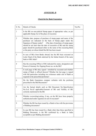 Southern Power Distribution Company of Telangana Limited (TSSPDCL) 64
SOLAR RFS DOCUMENT
ANNEXURE- B
Check list for Bank Guarantees
S. No. Details of Checks Yes/No
1 Is the BG on non-judicial Stamp paper of appropriate value, as per
applicable Stamp Act of the place of execution
2 Whether date, purpose of purchase of stamp paper and name of the
purchaser are indicated on the back of Stamp paper under the
Signature of Stamp vendor? (The date of purchase of stamp paper
should be not later than the date of execution of BG and the stamp
paper should be purchased either in the name of the executing Bank
or the party on whose behalf the BG has been issued.
3 In case of BGs from Banks abroad, has the BG been executed on
Letter Head of the Bank endorsed by the Indian branch of the same
bank or SBI, India?
4 Has the executing Officer of BG indicated his name, designation and
Power of Attorney No./Signing Power no. on the BG?
5
Is each page of BG duly signed / initialled by executant and whether
stamp of Bank is affixed thereon? Whether the last page is signed
with full particulars including two witnesses under seal of Bank as
required in the prescribed proforma?
6 Do the Bank Guarantees compare verbatim with the proforma
prescribed in the Bid Documents?
7 Are the factual details such as Bid Document No./Specification
No./LoI No.(if applicable)/Amount of BG and Validity of BG
correctly mentioned in the BG
8 Whether overwriting/cutting, if any, on the BG have been properly
authenticated under signature & seal of executant?
9 Whether the BG has been issued by a Bank in line with the provisions
of Bidding documents?
10 In case BG has been issued by a Bank other than those specified in
Bidding Document, is the BG confirmed by a Bank in India
acceptable as per Bidding documents?
 