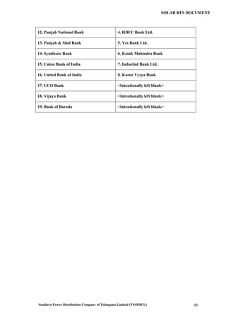 Southern Power Distribution Company of Telangana Limited (TSSPDCL) 66
SOLAR RFS DOCUMENT
12. Punjab National Bank 4. HDFC Bank Ltd.
13. Punjab & Sind Bank 5. Yes Bank Ltd.
14. Syndicate Bank 6. Kotak Mahindra Bank
15. Union Bank of India 7. IndusInd Bank Ltd.
16. United Bank of India 8. Karur Vysya Bank
17. UCO Bank <Intentionally left blank>
18. Vijaya Bank <Intentionally left blank>
19. Bank of Baroda <Intentionally left blank>
 