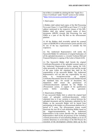 Southern Power Distribution Company of Telangana Limited (TSSPDCL) vii
SOLAR RFS DOCUMENT
list of RAs is available by clicking the link "Apply for a
Class-2 Certificate" under "Enroll" section in the website
"https://www.tcs-ca.tcs.co.in/mca21/index.jsp"
3. Hard copies:
i) Bidders shall submit hard copies of the Bid Processing
Fee as per Clause 3.1.2 and EMD as per Clause 3.7.1 to the
address mentioned in the respective clauses of this RfS.
Bidders shall also upload scanned copies of these
documents (DD/PO towards Bid Processing Fee and
EMD) as a part of the PQ Bid on the eProcurement
platform
ii) All the Bidders shall invariably upload the scanned
copies of DD/BG/PO in eProcurement system and this will
be one of the key requirements to consider the bid
responsive.
iii) The Authorised Representative will notify the
Successful Bidder for submission of original hardcopies of
all the uploaded documents i.e. towards Technical Bid and
Financial Bid prior to signing of the Letter of Intent (LOI)
iv) The Successful Bidder shall furnish the original
Certificates/Documents of the uploaded scanned copies to
the Authorised Representative before signing the LOI,
either personally or through courier or post and the receipt
of the same within the stipulated date shall be the
responsibility of the successful Bidder. The Authorised
Representative will not take any responsibility for any
delay in receipt/non-receipt of original,
Certificates/Documents from the successful Bidder beyond
the stipulated time. On receipt of documents, the
department shall ensure the genuineness of
certificates/documents uploaded by the Bidder in
eProcurement system, in support of the qualification
criteria before concluding the agreement.
4. Deactivation of Bidders
If any successful Bidder fails to submit the original hard
copies of uploaded certificates/documents, within
stipulated time or if any variation is noticed between the
uploaded documents and the hardcopies submitted by the
Bidder, as the successful Bidder will be barred from
participating in the tenders on eProcurement platform for a
period of 3 years. The eProcurement system would
deactivate the user ID of such defaulting Bidder based on
the trigger/recommendation by the Authorised
Representative in the system. Besides this, the Authorised
Representative shall invoke all processes of law including
criminal prosecution of such defaulting Bidder as an act of
extreme deterrence to avoid delays in the Bid Process for
execution of the development schemes taken up by the
 