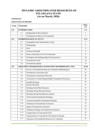 Ground Water Department, Telangana & Central Ground Water Board, MoJS
DYNAMIC GROUNDWATER RESOURCES OF
TELANGANA STATE
(As on March, 2020)
CONTENTS
EXECUTIVE SUMMARY
S.NO. CHAPTER
Page.
No.
1.0 INTRODUCTION 1-2
1.1 Background for Re-estimation 1
1.2 Constitution of State-Level Committee 1
2.0 HYDROGEOLOGICAL SET UP 3-23
2.1 Geographical and Administrative setup 3
2.2 Demography 4
2.3 Soils 4
2.4 Climate & Rainfall 5
2.5 Rivers of the State Vis-à-Vis Watersheds 9
2.6 Geological and Hydrogeological Characteristics 10
2.7 Groundwater levels 16
2.8 Groundwater Quality 19
3.0 GROUNDWATER RESOURCE ESTIMATION METHODOLOGY- 2015 24-38
3.1 Review of Groundwater Resource Estimation Methodologies 24
3.2 Groundwater Assessment unit 25
3.3 Groundwater Assessment Sub-Units 25
3.4 Assessment of Annual Replenishable Groundwater Resources 25
3.5 Rainfall Recharge 26
3.6 Percent Deviation 31
3.7 Recharge from Other Resources 31
3.8 Recharge during Monsoon Season 33
3.9 Recharge during Non-Monsoon Season 33
3.10 Total Annual Groundwater Recharge 33
3.11 Annual Extractable Groundwater Recharge 33
3.12 Estimation of Groundwater Extraction 33
3.13 Stage of Groundwater Extraction 35
3.14 Validation of Stage of Groundwater Extraction 35
3.15 Categorisation of Assessment Units 36
3.16 Categorization of Assessment Units Based on Quality 37
3.17 Allocation of Groundwater Resource for Utilisation 37
 