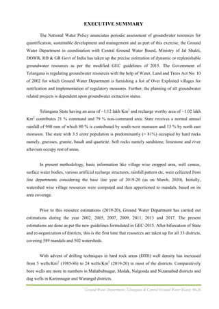 Ground Water Department, Telangana & Central Ground Water Board, MoJS
EXECUTIVE SUMMARY
The National Water Policy enunciates periodic assessment of groundwater resources for
quantification, sustainable development and management and as part of this exercise, the Ground
Water Department in coordination with Central Ground Water Board, Ministry of Jal Shakti,
DOWR, RD & GR Govt of India has taken up the precise estimation of dynamic or replenishable
groundwater resources as per the modified GEC guidelines of 2015. The Government of
Telangana is regulating groundwater resources with the help of Water, Land and Trees Act No. 10
of 2002 for which Ground Water Department is furnishing a list of Over Exploited villages for
notification and implementation of regulatory measures. Further, the planning of all groundwater
related projects is dependent upon groundwater extraction status.
Telangana State having an area of ~1.12 lakh Km2
and recharge worthy area of ~1.02 lakh
Km2
contributes 21 % command and 79 % non-command area. State receives a normal annual
rainfall of 940 mm of which 80 % is contributed by south-west monsoon and 13 % by north east
monsoon. The state with 3.5 crore population is predominantly (> 81%) occupied by hard rocks
namely, gneisses, granite, basalt and quartzite. Soft rocks namely sandstone, limestone and river
alluvium occupy rest of areas.
In present methodology, basic information like village wise cropped area, well census,
surface water bodies, various artificial recharge structures, rainfall pattern etc, were collected from
line departments considering the base line year of 2019-20 (as on March, 2020). Initially,
watershed wise village resources were computed and then apportioned to mandals, based on its
area coverage.
Prior to this resource estimations (2019-20), Ground Water Department has carried out
estimations during the year 2002, 2005, 2007, 2009, 2011, 2013 and 2017. The present
estimations are done as per the new guidelines formulated in GEC-2015. After bifurcation of State
and re-organization of districts, this is the first time that resources are taken up for all 33 districts,
covering 589 mandals and 502 watersheds.
With advent of drilling techniques in hard rock areas (DTH) well density has increased
from 5 wells/Km2
(1985-86) to 24 wells/Km2
(2019-20) in most of the districts. Comparatively
bore wells are more in numbers in Mahabubnagar, Medak, Nalgonda and Nizamabad districts and
dug wells in Karimnagar and Warangal districts.
 