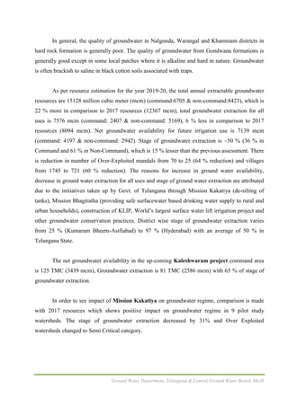Ground Water Department, Telangana & Central Ground Water Board, MoJS
In general, the quality of groundwater in Nalgonda, Warangal and Khammam districts in
hard rock formation is generally poor. The quality of groundwater from Gondwana formations is
generally good except in some local patches where it is alkaline and hard in nature. Groundwater
is often brackish to saline in black cotton soils associated with traps.
As per resource estimation for the year 2019-20, the total annual extractable groundwater
resources are 15128 million cubic meter (mcm) (command:6705 & non-command:8423), which is
22 % more in comparison to 2017 resources (12367 mcm), total groundwater extraction for all
uses is 7576 mcm (command: 2407 & non-command: 5169), 6 % less in comparison to 2017
resources (8094 mcm). Net groundwater availability for future irrigation use is 7139 mcm
(command: 4197 & non-command: 2942). Stage of groundwater extraction is ~50 % (36 % in
Command and 61 % in Non-Command), which is 15 % lesser than the previous assessment. There
is reduction in number of Over-Exploited mandals from 70 to 25 (64 % reduction) and villages
from 1745 to 721 (60 % reduction). The reasons for increase in ground water availability,
decrease in ground water extraction for all uses and stage of ground water extraction are attributed
due to the initiatives taken up by Govt. of Telangana through Mission Kakatiya (de-silting of
tanks), Mission Bhagiratha (providing safe surfacewater based drinking water supply to rural and
urban households), construction of KLIP, World’s largest surface water lift irrigation project and
other groundwater conservation practices. District wise stage of groundwater extraction varies
from 25 % (Kumaram Bheem-Asifiabad) to 97 % (Hyderabad) with an average of 50 % in
Telangana State.
The net groundwater availability in the up-coming Kaleshwaram project command area
is 125 TMC (3439 mcm), Groundwater extraction is 81 TMC (2586 mcm) with 65 % of stage of
groundwater extraction.
In order to see impact of Mission Kakatiya on groundwater regime, comparison is made
with 2017 resources which shows positive impact on groundwater regime in 9 pilot study
watersheds. The stage of groundwater extraction decreased by 31% and Over Exploited
watersheds changed to Semi Critical category.
 