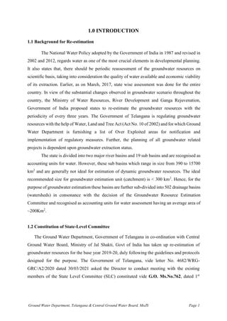 Ground Water Department, Telangana & Central Ground Water Board, MoJS Page 1
1.0 INTRODUCTION
1.1 Background for Re-estimation
The National Water Policy adopted by the Government of India in 1987 and revised in
2002 and 2012, regards water as one of the most crucial elements in developmental planning.
It also states that, there should be periodic reassessment of the groundwater resources on
scientific basis, taking into consideration the quality of water available and economic viability
of its extraction. Earlier, as on March, 2017, state wise assessment was done for the entire
country. In view of the substantial changes observed in groundwater scenario throughout the
country, the Ministry of Water Resources, River Development and Ganga Rejuvenation,
Government of India proposed states to re-estimate the groundwater resources with the
periodicity of every three years. The Government of Telangana is regulating groundwater
resources with the help of Water, Land and Tree Act (Act No. 10 of 2002) and for which Ground
Water Department is furnishing a list of Over Exploited areas for notification and
implementation of regulatory measures. Further, the planning of all groundwater related
projects is dependent upon groundwater extraction status.
The state is divided into two major river basins and 19 sub basins and are recognised as
accounting units for water. However, these sub basins which range in size from 390 to 15700
km2
and are generally not ideal for estimation of dynamic groundwater resources. The ideal
recommended size for groundwater estimation unit (catchment) is < 300 km2
. Hence, for the
purpose of groundwater estimation these basins are further sub-divided into 502 drainage basins
(watersheds) in consonance with the decision of the Groundwater Resource Estimation
Committee and recognised as accounting units for water assessment having an average area of
~200Km2
.
1.2 Constitution of State-Level Committee
The Ground Water Department, Government of Telangana in co-ordination with Central
Ground Water Board, Ministry of Jal Shakti, Govt of India has taken up re-estimation of
groundwater resources for the base year 2019-20, duly following the guidelines and protocols
designed for the purpose. The Government of Telangana, vide letter No. 4682/WRG-
GRC/A2/2020 dated 30/03/2021 asked the Director to conduct meeting with the existing
members of the State Level Committee (SLC) constituted vide G.O. Ms.No.762, dated 1st
 