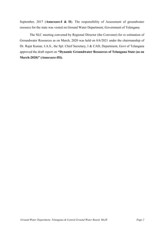 Ground Water Department, Telangana & Central Ground Water Board, MoJS Page 2
September, 2017 (Annexure-I & II). The responsibility of Assessment of groundwater
resource for the state was vested on Ground Water Department, Government of Telangana.
The SLC meeting convened by Regional Director (the Convener) for re estimation of
Groundwater Resources as on March, 2020 was held on 8/6/2021 under the chairmanship of
Dr. Rajat Kumar, I.A.S., the Spl. Chief Secretary, I & CAD, Department, Govt of Telangana
approved the draft report on “Dynamic Groundwater Resources of Telangana State (as on
March-2020)” (Annexure-III).
 