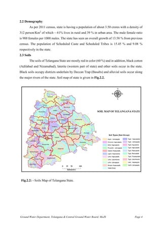 Ground Water Department, Telangana & Central Ground Water Board, MoJS Page 4
2.2 Demography
As per 2011 census, state is having a population of about 3.50 crores with a density of
312 person/Km2
of which ~ 61% lives in rural and 39 % in urban area. The male female ratio
is 988 females per 1000 males. The state has seen an overall growth of 13.58 % from previous
census. The population of Scheduled Caste and Scheduled Tribes is 15.45 % and 9.08 %
respectively in the state.
2.3 Soils
The soils of Telangana State are mostly red in color (60 %) and in addition, black cotton
(Adilabad and Nizamabad), laterite (western part of state) and other soils occur in the state.
Black soils occupy districts underlain by Deccan Trap (Basalts) and alluvial soils occur along
the major rivers of the state. Soil map of state is given in Fig.2.2.
Fig.2.2: - Soils Map of Telangana State.
 