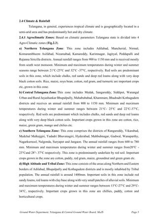 Ground Water Department, Telangana & Central Ground Water Board, MoJS Page 5
2.4 Climate & Rainfall
Telangana, in general, experiences tropical climate and is geographically located in a
semi-arid area and has predominantly hot and dry climate.
2.4.1 Agroclimatic Zones: Based on climatic parameters Telangana state is divided into 4
Agro-Climatic zones (Fig.2.3).
a) Northern Telangana Zone: This zone includes Adilabad, Mancherial, Nirmal,
Komarambheem Asifabad, Nizamabad, Kamareddy, Karimnagar, Jagityal, Peddapalli and
Rajanna Siricilla districts. Annual rainfall ranges from 900 to 1150 mm and is received mostly
from south west monsoon. Minimum and maximum temperatures during winter and summer
seasons range between 21°C-25°C and 32°C -37°C, respectively. Red soils are predominant
soils in this zone, which include chalks, red sands and deep red loams along with very deep
black cotton soils. Rice, maize, soya bean, cotton, red gram, and turmeric are important crops
etc, grown in this zone.
b) Central Telangana Zone:This zone includes Medak, Sangareddy, Siddipet, Warangal
Urban and Rural Jayashankar Bhupalpally, Mahabubabad, Khammam, Bhadradri Kothagudem
districts and receives an annual rainfall from 800 to 1150 mm. Minimum and maximum
temperatures during winter and summer ranges between 21°C- 25°C and 22°C-37°C,
respectively. Red soils are predominant which includes chalks, red sands and deep red loams
along with very deep black cotton soils. Important crops grown in this zone are cotton, rice,
maize, green gram, mango and chilies etc.
c) Southern Telangana Zone: This zone comprises the districts of Rangareddy, Vikarabad,
Medchal Malkajgiri, Yadadri Bhuvanagiri, Hyderabad, Mahbubnagar, Gadwal, Wanaparthy,
Nagarkurnool, Nalgonda, Suryapet and Jangaon. The annual rainfall ranges from 600 to 780
mm. Minimum and maximum temperatures during winter and summer ranges from20°C -
23°Cand 28°- 37°C respectively. This zone is predominantly underlain by red soil. Important
crops grown in the zone are cotton, paddy, red gram, maize, groundnut and green gram etc.
d) High Altitude and Tribal Zone: This zone consists of the areas along Northern and Eastern
borders of Adilabad, Bhupalpally and Kothagudem districts and is mostly inhabited by Tribal
population. The annual rainfall is around 1400mm. Important soils in this zone include red
sandy loams, red loams with clay base along with very small patches of alluvial soils. Minimum
and maximum temperatures during winter and summer ranges between 13°C-27°C and 29°C-
34°C, respectively. Important crops grown in this zone are chillies, paddy, cotton and
horticultural crops.
 