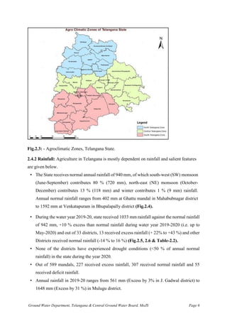 Ground Water Department, Telangana & Central Ground Water Board, MoJS Page 6
Fig.2.3: - Agroclimatic Zones, Telangana State.
2.4.2 Rainfall: Agriculture in Telangana is mostly dependent on rainfall and salient features
are given below.
• The State receives normal annual rainfall of 940 mm, of which south-west (SW) monsoon
(June-September) contributes 80 % (720 mm), north-east (NE) monsoon (October-
December) contributes 13 % (118 mm) and winter contributes 1 % (9 mm) rainfall.
Annual normal rainfall ranges from 402 mm at Ghattu mandal in Mahabubnagar district
to 1592 mm at Venkatapuram in Bhupalapally district (Fig.2.4).
• During the water year 2019-20, state received 1033 mm rainfall against the normal rainfall
of 942 mm, +10 % excess than normal rainfall during water year 2019-2020 (i.e. up to
May-2020) and out of 33 districts, 13 received excess rainfall (+ 22% to +43 %) and other
Districts received normal rainfall (-14 % to 16 %) (Fig.2.5, 2.6 & Table-2.2).
• None of the districts have experienced drought conditions (<50 % of annual normal
rainfall) in the state during the year 2020.
• Out of 589 mandals, 227 received excess rainfall, 307 received normal rainfall and 55
received deficit rainfall.
• Annual rainfall in 2019-20 ranges from 561 mm (Excess by 3% in J. Gadwal district) to
1648 mm (Excess by 31 %) in Mulugu district.
 