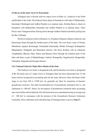 Ground Water Department, Telangana & Central Ground Water Board, MoJS Page 9
2.5 Rivers of the State Vis-à-Vis Watersheds
Telangana state is blessed with two major rivers of India viz., Godavari in the North
and Krishna in the south. The Godavari basin shares its boundaries with states of Maharashtra,
Karnataka Chhattisgarh and Andhra Pradesh as co riparian states. Krishna Basin is shares its
boundaries with Maharashtra, Karnataka and Andhra Pradesh as co riparian states. These
Rivers enter Telangana before flowing down through Andhra Pradesh and before joining into
the Bay of Bengal.
The River Godavari with its tributaries viz. Pranahita, Manjeera, Maneru, Indravati, and
Kinnerasani drains through the northern parts of the State. The river basin is part of Nirmal,
Mancherial, Jagityal, Karimnagar, Nizamabad, Kamareddy, Medak, Warangal, Kothagudem,
Bhupalapally, Peddapalli and Khammam districts. The River Krishna with its tributaries
Tungabhadra, Bheema, Musi, Paleru and Munneru flows through the Southern parts of the
State and basin is part of Mahabubnagar, Gadwal, Wanaparthy, Nagarkurnool, Rangareddy,
Vikarabad, Nalgonda and Suryapet districts.
2.5.1 National Codes for Major River Basins of the State
The Godavari river basin is designated as E, and the Krishna river basin is designated
as D. The basin area of 2 major rivers in Telangana State has been demarcated into 19 sub
basins and are recognized as accounting units for the water. However, these sub basins which
range in size from 390 to 15700 km2
are generally not ideal for estimation of dynamic
groundwater resources. The ideal recommended size of groundwater estimation unit i.e., the
catchments is <300 km2
. Hence, for the purpose of groundwater estimation these accounting
units were further sub-divided into 502 sub basins known as watersheds having an average area
of ~ 200 km2
in consonance with the decision of the Groundwater Resource Estimation
Committee. River sub-basins and watershed map of Telangana State is given in Fig.2.7.
 