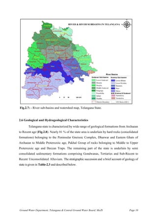 Ground Water Department, Telangana & Central Ground Water Board, MoJS Page 10
Fig.2.7: - River sub-basins and watershed map, Telangana State.
2.6 Geological and Hydrogeological Characteristics
Telangana state is characterized by wide range of geological formations from Archaean
to Recent age (Fig.2.8). Nearly 81 % of the state area is underlain by hard rocks (consolidated
formations) belonging to the Peninsular Gneissic Complex, Dharwar and Eastern Ghats of
Archaean to Middle Proterozoic age, Pakhal Group of rocks belonging to Middle to Upper
Proterozoic age and Deccan Traps. The remaining part of the state is underlain by semi
consolidated sedimentary formations comprising Gondwanas, Tertiaries and Sub-Recent to
Recent Unconsolidated Alluvium. The stratigraphic succession and a brief account of geology of
state is given in Table-2.3 and described below.
 