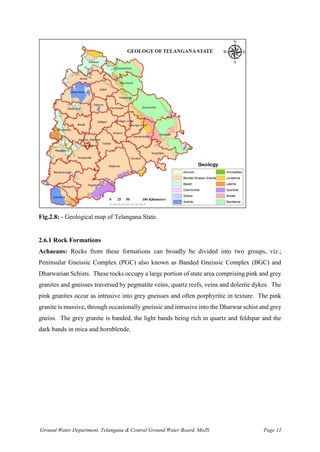 Ground Water Department, Telangana & Central Ground Water Board, MoJS Page 11
Fig.2.8: - Geological map of Telangana State.
2.6.1 Rock Formations
Achaeans: Rocks from these formations can broadly be divided into two groups, viz.;
Peninsular Gneissic Complex (PGC) also known as Banded Gneissic Complex (BGC) and
Dharwarian Schists. These rocks occupy a large portion of state area comprising pink and grey
granites and gneisses traversed by pegmatite veins, quartz reefs, veins and dolerite dykes. The
pink granites occur as intrusive into grey gneisses and often porphyritic in texture. The pink
granite is massive, through occasionally gneissic and intrusive into the Dharwar schist and grey
gneiss. The grey granite is banded, the light bands being rich in quartz and feldspar and the
dark bands in mica and hornblende.
 