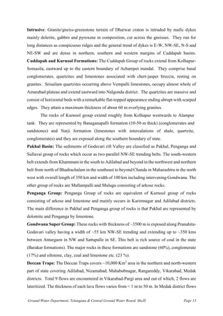Ground Water Department, Telangana & Central Ground Water Board, MoJS Page 13
Intrusive: Granite/gneiss-greenstone terrain of Dharwar craton is intruded by mafic dykes
mainly dolerite, gabbro and pyroxene in composition, cut across the gneisses. They run for
long distances as conspicuous ridges and the general trend of dykes is E-W, NW-SE, N-S and
NE-SW and are dense in northern, southern and western margins of Cuddapah basins.
Cuddapah and Kurnool Formations: The Cuddapah Group of rocks extend from Kolhapur-
Somasila, eastward up to the eastern boundary of Achampet mandal. They comprise basal
conglomerates, quartzites and limestones associated with chert-jasper breccia, resting on
granites. Srisailam quartzites occurring above Vempalli limestones, occupy almost whole of
Amarabad plateau and extend eastward into Nalgonda district. The quartzites are massive and
consist of horizontal beds with a remarkable flat-topped appearance ending abrupt with scarped
edges. They attain a maximum thickness of about 60 m overlying granites.
The rocks of Kurnool group extend roughly from Kolhapur westwards to Alampur
tank. They are represented by Banaganapalli formation (10-50 m thick) (conglomerates and
sandstones) and Narji formation (limestones with intercalations of shale, quartzite,
conglomerates) and they are exposed along the southern boundary of state.
Pakhal Basin: The sediments of Godavari rift Valley are classified as Pakhal, Penganga and
Sullavai group of rocks which occur as two parallel NW-SE trending belts. The south-western
belt extends from Khammam in the south to Adilabad and beyond in the northwest and northern
belt from north of Bhadrachalam in the southeast to beyond Chanda in Maharashtra in the north
west with overall length of 350 km and width of 100 km including intervening Gondwana. The
other group of rocks are Mallampalli and Mulugu consisting of arkose rocks.
Penganga Group: Penganga Group of rocks are equivalent of Kurnool group of rocks
consisting of arkose and limestone and mainly occurs in Karimnagar and Adilabad districts.
The main difference in Pakhal and Penganga group of rocks is that Pakhal are represented by
dolomite and Penganga by limestone.
Gondwana Super Group: These rocks with thickness of ~3500 m is exposed along Pranahita-
Godavari valley having a width of ~55 km NW-SE trending and extending up to ~350 kms
between Antargaon in NW and Sattupalle in SE. This belt is rich source of coal in the state
(Barakar formations). The major rocks in these formations are sandstone (60%), conglomerate
(17%) and siltstone, clay, coal and limestone etc. (23 %).
Deccan Traps: The Deccan Traps covers ~10,000 Km2
area in the northern and north-western
part of state covering Adilabad, Nizamabad, Mahabubnagar, Rangareddy, Vikarabad, Medak
districts. Total 9 flows are encountered in Vikarabad-Pargi area and out of which, 2 flows are
lateritized. The thickness of each lava flows varies from < 1 m to 50 m. In Medak district flows
 