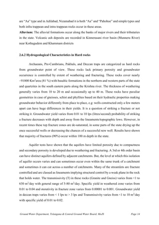Ground Water Department, Telangana & Central Ground Water Board, MoJS Page 14
are “Aa” type and in Adilabad, Nizamabad it is both “Aa” and “Pahohoe” and simple types and
both infra trappean and intra trappean rocks occur in these areas.
Alluvium: The alluvial formations occur along the banks of major rivers and their tributaries
in the state. Volcanic ash deposits are recorded in Kinnerasani river basin (Munneru River)
near Kothagudem and Khammam districts
2.6.2 Hydrogeological Characteristics in Hard rocks
Archaeans, Pre-Cambrians, Pakhals, and Deccan traps are categorized as hard rocks
from groundwater point of view. These rocks lack primary porosity and groundwater
occurrence is controlled by extent of weathering and fracturing. These rocks cover nearly
~91000 Km2
area (81 %) with basaltic formations in the northern and western parts of the state
and quartzites in the south eastern parts along the Krishna river. The thickness of weathering
generally varies from 10 to 20 m and occasionally up to 40 m. These rocks have peculiar
geometries in case of gneisses, schist and phyllites based on their hydraulic properties making
groundwater behavior differently from place to place, e.g: wells constructed only a few meters
apart can have huge differences in their yields. It is a question of striking a fracture or not
striking it. Groundwater yield varies from 0.01 to 10 lps (litres/second) probability of striking
a fracture decreases with depth and away from the lineaments/topographic lows. However, in
recent times these top fracture zones are de-saturated, in some parts of the state drying up the
once successful wells or decreasing the chances of a successful new well. Results have shown
that majority of fractures (90%) occur within 100 m depth in the state.
Aquifer tests have shown that the aquifers have limited porosity due to compactness
and secondary porosity is developed due to weathering and fracturing. A 3rd or 4th order basin
can have distinct aquifers defined by adjacent catchments. But, the level at which this isolation
of aquifer occurs varies and can sometimes occur even within the same trunk of a catchment
and sometimes it can cut across a number of catchments. Many of the streamlets are fracture
controlled and are classed as lineaments implying structural control by a weak plane in the rock
that holds water. The transmissivity (T) in these rocks (Granite and Gneiss) varies from <1 to
630 m2
/day with general range of 5-80 m2
/day. Specific yield in weathered zone varies from
0.01 to 0.04 and storativity in fracture zone varies from 0.00001 to 0.001. Groundwater yield
in deccan traps varies from < 1 lps to > 3 lps and Transmissivity varies from <1 to 10 m2
/day
with specific yield of 0.01 to 0.02.
 
