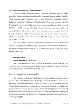 Ground Water Department, Telangana & Central Ground Water Board, MoJS Page 16
2.6.3 Semi Consolidated and Unconsolidated Rocks
Semi consolidated formations include Purana and Gondwana group of rocks
comprising Sullavai sandstones, Penganga shales, limestones Talchirs, Barakars, Kamthis.
These formations occupy the Godavari valley covering Kothagudem, Bhupalpally, Mulugu,
Peddapalli, Mancherial, Asifabad and Adilabad districts. These forms important and multi
layered aquifers and maximum 12 granular zones have encountered between depth ranges of
25-297 m by CGWB with yield of 1 to 18 lps. Groundwater occurs under unconfined to semi
confined and confined conditions and the most promising aquifers among the Gondwana
formations in the state. In Maner basin, in Kamthi sandstones auto flow wells are encountered.
The transmissivity (T) in these rocks varies from 17 to 700 m2
/day and storage co-efficient
of0.2 x 10-4
to 7.9 x 10-4
.
The unconsolidated formations are represented by inland river alluvium. The alluvial
aquifers have high porosity and permeability. Filter points are most common in this formation.
Filter points drilled down to a depth of 5 to 15 meters below ground level (m bgl) yields
between 2.5 to 16 lps.
2.7 Groundwater levels:
2.7.1 Decadal Water Levels (2010-2020)
The Decadal hydrograph of water level trend shows a falling trend @ 0.14cm/yr. The
water level data for a period of about one decade has been considered for analysis which has
depicted the decline in trend of 0.14 cm/year (Fig.2.10).
2.7.2 Pre-Monsoon Water Levels (May-2019)
The minimum, maximum and average depth to water levels during premonsoon season
in state is from 1.58 , 61.02 mbgl and 16.37 mbgl respectively. Shallowest water level is
recorded at Piezometer in Veman Pally mandal of Adilabad District in Sandstone formation
whereas the deepest water level is recorded in the Piezometer at Doultabad of Medak district
in granitic formation. During this season, deep water levels (> 20 mbgl) occurs in western and
southern parts of the state and shallow water levels (< 5 mbgl) were observed in northern and
south-eastern parts of the state. In the rest of the area water levels are in the range of 5-10 &
10-20 mbgl (Fig.2.11).
 