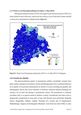 Ground Water Department, Telangana & Central Ground Water Board, MoJS Page 19
2.7.3 Water Level Fluctuation (During November vs May-2019):
During post-monsoon season of 2019 with respect to pre-monsoon season of 2019, it is
observed that in most of the area, water levels have shown a rise of more than 4 meters and fall
is observed in small patches in Medak district (Fig.2.13).
Fig.2.13: -Water level Fluctuations during Nov-2019 w.r.t to May 2019 in Telangana.
2.8 Groundwater Quality
The physiocochemical quality of groundwater exhibits considerable variation from
place to place, geological environment, climate and drainage pattern have a profound influence
on its quality. In recent past contamination by number of sources including the geogenic and
anthropogenic activity like excess utilization of fertilizers, industrial effluents discharges are
causing a lot of harm and damage to groundwater system. The groundwater in Archaean
crystalline rocks is in general neutral to alkaline in nature. Groundwater from these rocks is
geogenically contaminated in some parts of state with fluoride, more particularly Nalgonda
district, Rangareddy, Siddipet, Yadadri, Warangal (U), western part of Nagarkurnool,
Mahabubnagar, Jangaon and Kothagudem Bhadradri. Total dissolved solids (TDS), at some
 