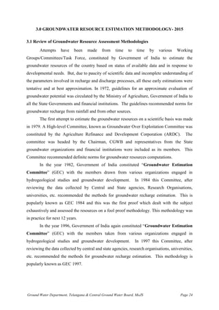 Ground Water Department, Telangana & Central Ground Water Board, MoJS Page 24
3.0 GROUNDWATER RESOURCE ESTIMATION METHODOLOGY- 2015
3.1 Review of Groundwater Resource Assessment Methodologies
Attempts have been made from time to time by various Working
Groups/Committees/Task Force, constituted by Government of India to estimate the
groundwater resources of the country based on status of available data and in response to
developmental needs. But, due to paucity of scientific data and incomplete understanding of
the parameters involved in recharge and discharge processes, all these early estimations were
tentative and at best approximation. In 1972, guidelines for an approximate evaluation of
groundwater potential was circulated by the Ministry of Agriculture, Government of India to
all the State Governments and financial institutions. The guidelines recommended norms for
groundwater recharge from rainfall and from other sources.
The first attempt to estimate the groundwater resources on a scientific basis was made
in 1979. A High-level Committee, known as Groundwater Over Exploitation Committee was
constituted by the Agriculture Refinance and Development Corporation (ARDC). The
committee was headed by the Chairman, CGWB and representatives from the State
groundwater organizations and financial institutions were included as its members. This
Committee recommended definite norms for groundwater resources computations.
In the year 1982, Government of India constituted “Groundwater Estimation
Committee” (GEC) with the members drawn from various organizations engaged in
hydrogeological studies and groundwater development. In 1984 this Committee, after
reviewing the data collected by Central and State agencies, Research Organisations,
universities, etc. recommended the methods for groundwater recharge estimation. This is
popularly known as GEC 1984 and this was the first proof which dealt with the subject
exhaustively and assessed the resources on a fool proof methodology. This methodology was
in practice for next 12 years.
In the year 1996, Government of India again constituted “Groundwater Estimation
Committee” (GEC) with the members taken from various organizations engaged in
hydrogeological studies and groundwater development. In 1997 this Committee, after
reviewing the data collected by central and state agencies, research organisations, universities,
etc. recommended the methods for groundwater recharge estimation. This methodology is
popularly known as GEC 1997.
 