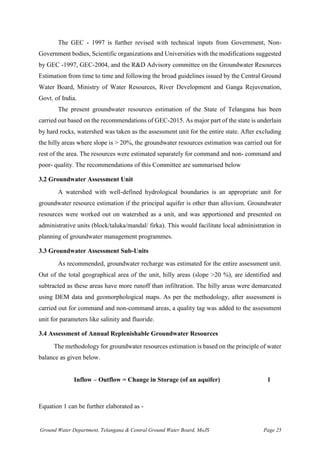 Ground Water Department, Telangana & Central Ground Water Board, MoJS Page 25
The GEC - 1997 is further revised with technical inputs from Government, Non-
Government bodies, Scientific organizations and Universities with the modifications suggested
by GEC -1997, GEC-2004, and the R&D Advisory committee on the Groundwater Resources
Estimation from time to time and following the broad guidelines issued by the Central Ground
Water Board, Ministry of Water Resources, River Development and Ganga Rejuvenation,
Govt. of India.
The present groundwater resources estimation of the State of Telangana has been
carried out based on the recommendations of GEC-2015. As major part of the state is underlain
by hard rocks, watershed was taken as the assessment unit for the entire state. After excluding
the hilly areas where slope is > 20%, the groundwater resources estimation was carried out for
rest of the area. The resources were estimated separately for command and non- command and
poor- quality. The recommendations of this Committee are summarised below
3.2 Groundwater Assessment Unit
A watershed with well-defined hydrological boundaries is an appropriate unit for
groundwater resource estimation if the principal aquifer is other than alluvium. Groundwater
resources were worked out on watershed as a unit, and was apportioned and presented on
administrative units (block/taluka/mandal/ firka). This would facilitate local administration in
planning of groundwater management programmes.
3.3 Groundwater Assessment Sub-Units
As recommended, groundwater recharge was estimated for the entire assessment unit.
Out of the total geographical area of the unit, hilly areas (slope >20 %), are identified and
subtracted as these areas have more runoff than infiltration. The hilly areas were demarcated
using DEM data and geomorphological maps. As per the methodology, after assessment is
carried out for command and non-command areas, a quality tag was added to the assessment
unit for parameters like salinity and fluoride.
3.4 Assessment of Annual Replenishable Groundwater Resources
The methodology for groundwater resources estimation is based on the principle of water
balance as given below.
Inflow – Outflow = Change in Storage (of an aquifer) 1
Equation 1 can be further elaborated as -
 