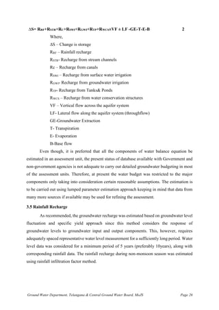 Ground Water Department, Telangana & Central Ground Water Board, MoJS Page 26
∆S= RRF+RSTR+RC+RSWI+RGWI+RTP+RWCS±VF ± LF -GE-T-E-B 2
Where,
∆S – Change is storage
RRF – Rainfall recharge
RSTR- Recharge from stream channels
Rc – Recharge from canals
RSWI – Recharge from surface water irrigation
RGWI- Recharge from groundwater irrigation
RTP- Recharge from Tanks& Ponds
RWCS – Recharge from water conservation structures
VF – Vertical flow across the aquifer system
LF- Lateral flow along the aquifer system (throughflow)
GE-Groundwater Extraction
T- Transpiration
E- Evaporation
B-Base flow
Even though, it is preferred that all the components of water balance equation be
estimated in an assessment unit, the present status of database available with Government and
non-government agencies is not adequate to carry out detailed groundwater budgeting in most
of the assessment units. Therefore, at present the water budget was restricted to the major
components only taking into consideration certain reasonable assumptions. The estimation is
to be carried out using lumped parameter estimation approach keeping in mind that data from
many more sources if available may be used for refining the assessment.
3.5 Rainfall Recharge
As recommended, the groundwater recharge was estimated based on groundwater level
fluctuation and specific yield approach since this method considers the response of
groundwater levels to groundwater input and output components. This, however, requires
adequately spaced representative water level measurement for a sufficiently long period. Water
level data was considered for a minimum period of 5 years (preferably 10years), along with
corresponding rainfall data. The rainfall recharge during non-monsoon season was estimated
using rainfall infiltration factor method.
 