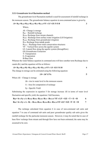 Ground Water Department, Telangana & Central Ground Water Board, MoJS Page 27
3.5.1 Groundwater level fluctuation method
The groundwater level fluctuation method is used for assessment of rainfall recharge in
the monsoon season. The groundwater balance equation in non-command areas is given by
∆S= RRF+RSTR+RSWI+RGWI+RTP+RWCS±VF ± LF -GE-T-E-B 3
Where,
∆S –Change is storage
RRF – Rainfall recharge
RSTR- Recharge from stream channels
RSWI– Recharge from surface water irrigation (Lift Irrigation)
RGWI- Recharge from groundwater irrigation
RTP- Recharge from tank& ponds
RWCS – Recharge from water conservation structures
VF – Vertical flow across the aquifer system
LF- Lateral flow along the aquifer system (throughflow)
GE-Groundwater Extraction
T- Transpiration
E- Evaporation
B-Base flow
Whereas the water balance equation in command area will have another term Recharge due to
canals (RC) and the equation will be as follows:
∆S= RRF+RSTR+RC+RSWI+RGWI+RT+RWCS±VF ± LF -GE-T-E-B 4
The change in storage can be estimated using the following equation:
∆S= ∆h*A*SY 5
Where ∆S – Change is storage
∆h - rise in water level in the monsoon season
A - Area for computation of recharge
Sy - Specific Yield
Substituting the expression in equation 5 for storage increase ∆S in terms of water level
fluctuation and specific yield, the equations 3 &4 becomes,
RRF= h x Sy x A -RSTR -RSWI- RGWI- RTP - RWCS± VF ± LF + GE + T + E + B 6
RRF= h x Sy x A - RC - RSTR -RSWI- RGWI-RTP -RWCS±VF ±LF +GE +T +E + B 7
The recharge calculated from equation 6 in case of non-command sub units and
equation 7 in case of command sub units and poor groundwater quality sub units gives the
rainfall recharge for the particular monsoon season. However, it may be noted that in case of
base flow/ recharge from stream and through flow have not been estimated, the same may be
assumed to be zero.
 