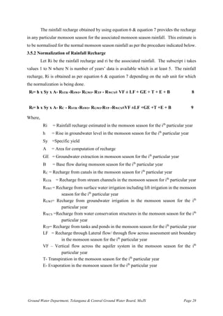 Ground Water Department, Telangana & Central Ground Water Board, MoJS Page 28
The rainfall recharge obtained by using equation 6 & equation 7 provides the recharge
in any particular monsoon season for the associated monsoon season rainfall. This estimate is
to be normalised for the normal monsoon season rainfall as per the procedure indicated below.
3.5.2 Normalization of Rainfall Recharge
Let Ri be the rainfall recharge and ri be the associated rainfall. The subscript i takes
values 1 to N where N is number of years’ data is available which is at least 5. The rainfall
recharge, Ri is obtained as per equation 6 & equation 7 depending on the sub unit for which
the normalization is being done.
Ri= h x Sy x A- RSTR -RSWI- RGWI- RTP - RWCS± VF ± LF + GE + T + E + B 8
Ri= h x Sy x A- RC - RSTR -RSWI- RGWI-RTP -RWCS±VF ±LF +GE +T +E + B 9
Where,
Ri = Rainfall recharge estimated in the monsoon season for the ith
particular year
h = Rise in groundwater level in the monsoon season for the ith
particular year
Sy =Specific yield
A = Area for computation of recharge
GE = Groundwater extraction in monsoon season for the ith
particular year
B = Base flow during monsoon season for the ith
particular year
RC = Recharge from canals in the monsoon season for ith
particular year
RSTR = Recharge from stream channels in the monsoon season for ith
particular year
RSWI = Recharge from surface water irrigation including lift irrigation in the monsoon
season for the ith
particular year
RGWI= Recharge from groundwater irrigation in the monsoon season for the ith
particular year
RWCS =Recharge from water conservation structures in the monsoon season for the ith
particular year
RTP= Recharge from tanks and ponds in the monsoon season for the ith
particular year
LF = Recharge through Lateral flow/ through flow across assessment unit boundary
in the monsoon season for the ith
particular year
VF – Vertical flow across the aquifer system in the monsoon season for the ith
particular year
T- Transpiration in the monsoon season for the ith
particular year
E- Evaporation in the monsoon season for the ith
particular year
 