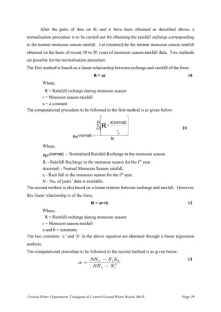 Ground Water Department, Telangana & Central Ground Water Board, MoJS Page 29
After the pairs of data on Ri and ri have been obtained as described above, a
normalisation procedure is to be carried out for obtaining the rainfall recharge corresponding
to the normal monsoon season rainfall. Let r(normal) be the normal monsoon season rainfall
obtained on the basis of recent 30 to 50 years of monsoon season rainfall data. Two methods
are possible for the normalisation procedure.
The first method is based on a linear relationship between recharge and rainfall of the form
R = ar 10
Where,
R = Rainfall recharge during monsoon season
r = Monsoon season rainfall
a = a constant
The computational procedure to be followed in the first method is as given below:
N
N
1
i
(normal)
Rrf
r(normal)
Ri

=
=











i
r
11
Where,
(normal)
Rrf - Normalized Rainfall Recharge in the monsoon season.
Ri - Rainfall Recharge in the monsoon season for the ith
year.
r(normal) - Normal Monsoon Season rainfall.
ri - Rain fall in the monsoon season for the ith
year.
N - No, of years’ data is available.
The second method is also based on a linear relation between recharge and rainfall. However,
this linear relationship is of the form,
R = ar+b 12
Where,
R = Rainfall recharge during monsoon season
r = Monsoon season rainfall
a and b = constants.
The two constants ‘a’ and ‘b’ in the above equation are obtained through a linear regression
analysis.
The computational procedure to be followed in the second method is as given below:
a
NS S S
NS S
=
−
−
4 1 2
3 1
2
13
 
