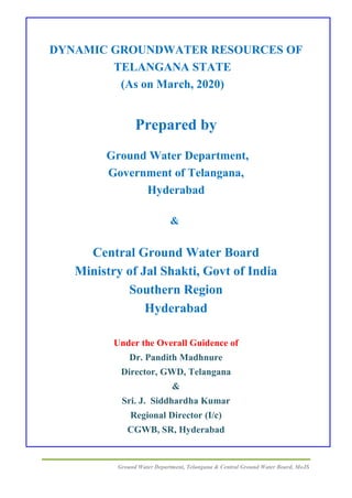 Ground Water Department, Telangana & Central Ground Water Board, MoJS
DYNAMIC GROUNDWATER RESOURCES OF
TELANGANA STATE
(As on March, 2020)
Prepared by
Ground Water Department,
Government of Telangana,
Hyderabad
&
Central Ground Water Board
Ministry of Jal Shakti, Govt of India
Southern Region
Hyderabad
Under the Overall Guidence of
Dr. Pandith Madhnure
Director, GWD, Telangana
&
Sri. J. Siddhardha Kumar
Regional Director (I/c)
CGWB, SR, Hyderabad
 