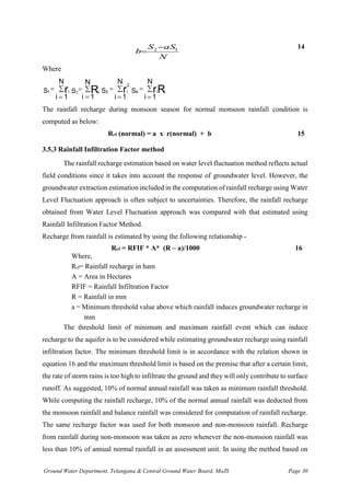 Ground Water Department, Telangana & Central Ground Water Board, MoJS Page 30
N
aS
S
b 1
2 −
=
14
Where
1 i
S r
i 1
N
=
=
 
=
=
N
1
i
Ri
S2 3 i
2
S r
i 1
N
=
=
 4 i i
S rR
i 1
N
=
=

The rainfall recharge during monsoon season for normal monsoon rainfall condition is
computed as below:
Rrf (normal) = a x r(normal) + b 15
3.5.3 Rainfall Infiltration Factor method
The rainfall recharge estimation based on water level fluctuation method reflects actual
field conditions since it takes into account the response of groundwater level. However, the
groundwater extraction estimation included in the computation of rainfall recharge using Water
Level Fluctuation approach is often subject to uncertainties. Therefore, the rainfall recharge
obtained from Water Level Fluctuation approach was compared with that estimated using
Rainfall Infiltration Factor Method.
Recharge from rainfall is estimated by using the following relationship -
Rrf = RFIF * A* (R – a)/1000 16
Where,
Rrf= Rainfall recharge in ham
A = Area in Hectares
RFIF = Rainfall Infiltration Factor
R = Rainfall in mm
a = Minimum threshold value above which rainfall induces groundwater recharge in
mm
The threshold limit of minimum and maximum rainfall event which can induce
recharge to the aquifer is to be considered while estimating groundwater recharge using rainfall
infiltration factor. The minimum threshold limit is in accordance with the relation shown in
equation 16 and the maximum threshold limit is based on the premise that after a certain limit,
the rate of storm rains is too high to infiltrate the ground and they will only contribute to surface
runoff. As suggested, 10% of normal annual rainfall was taken as minimum rainfall threshold.
While computing the rainfall recharge, 10% of the normal annual rainfall was deducted from
the monsoon rainfall and balance rainfall was considered for computation of rainfall recharge.
The same recharge factor was used for both monsoon and non-monsoon rainfall. Recharge
from rainfall during non-monsoon was taken as zero whenever the non-monsoon rainfall was
less than 10% of annual normal rainfall in an assessment unit. In using the method based on
 