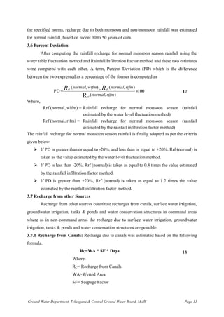 Ground Water Department, Telangana & Central Ground Water Board, MoJS Page 31
the specified norms, recharge due to both monsoon and non-monsoon rainfall was estimated
for normal rainfall, based on recent 30 to 50 years of data.
3.6 Percent Deviation
After computing the rainfall recharge for normal monsoon season rainfall using the
water table fluctuation method and Rainfall Infiltration Factor method and these two estimates
were compared with each other. A term, Percent Deviation (PD) which is the difference
between the two expressed as a percentage of the former is computed as
100
)
,
(
)
,
(
_
)
,
(
=
PD
Rrf

rifm
normal
rifm
normal
wtfm
normal R
R rf
rf
17
Where,
Rrf (normal, wlfm) = Rainfall recharge for normal monsoon season (rainfall
estimated by the water level fluctuation method)
Rrf (normal, rifm) = Rainfall recharge for normal monsoon season (rainfall
estimated by the rainfall infiltration factor method)
The rainfall recharge for normal monsoon season rainfall is finally adopted as per the criteria
given below:
➢ If PD is greater than or equal to -20%, and less than or equal to +20%, Rrf (normal) is
taken as the value estimated by the water level fluctuation method.
➢ If PD is less than -20%, Rrf (normal) is taken as equal to 0.8 times the value estimated
by the rainfall infiltration factor method.
➢ If PD is greater than +20%, Rrf (normal) is taken as equal to 1.2 times the value
estimated by the rainfall infiltration factor method.
3.7 Recharge from other Sources
Recharge from other sources constitute recharges from canals, surface water irrigation,
groundwater irrigation, tanks & ponds and water conservation structures in command areas
where as in non-command areas the recharge due to surface water irrigation, groundwater
irrigation, tanks & ponds and water conservation structures are possible.
3.7.1 Recharge from Canals: Recharge due to canals was estimated based on the following
formula.
RC=WA * SF * Days 18
Where:
RC= Recharge from Canals
WA=Wetted Area
SF= Seepage Factor
 