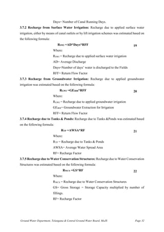 Ground Water Department, Telangana & Central Ground Water Board, MoJS Page 32
Days= Number of Canal Running Days.
3.7.2 Recharge from Surface Water Irrigation: Recharge due to applied surface water
irrigation, either by means of canal outlets or by lift irrigation schemes was estimated based on
the following formula:
RSWI =AD*Days*RFF 19
Where:
RSWI = Recharge due to applied surface water irrigation
AD= Average Discharge
Days=Number of days’ water is discharged to the Fields
RFF= Return Flow Factor
3.7.3 Recharge from Groundwater Irrigation: Recharge due to applied groundwater
irrigation was estimated based on the following formula:
RGWI =GEIRR*RFF 20
Where:
RGWI = Recharge due to applied groundwater irrigation
GEIRR= Groundwater Extraction for Irrigation
RFF= Return Flow Factor
3.7.4 Recharge due to Tanks & Ponds: Recharge due to Tanks &Ponds was estimated based
on the following formula:
RTP =AWSA*RF 21
Where:
RTP = Recharge due to Tanks & Ponds
AWSA= Average Water Spread Area
RF= Recharge Factor
3.7.5 Recharge due to Water Conservation Structures: Recharge due to Water Conservation
Structures was estimated based on the following formula:
RWCS =GS*RF 22
Where:
RWCS = Recharge due to Water Conservation Structures
GS= Gross Storage = Storage Capacity multiplied by number of
fillings.
RF= Recharge Factor
 