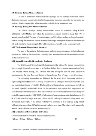 Ground Water Department, Telangana & Central Ground Water Board, MoJS Page 33
3.8 Recharge during Monsoon Season
The sum of normalized monsoon rainfall recharge and the recharge from other sources
during the monsoon season is the total recharge during monsoon season for the sub units and
similarly this is computed for all the sub units available in the assessment unit.
3.9 Recharge during Non-Monsoon Season
The rainfall recharge during non-monsoon season is estimated using Rainfall
Infiltration Factor Method only when the non-monsoon season rainfall is more than 10% of
normal annual rainfall. The sum of non-monsoon rainfall recharge and the recharge from other
sources during non-monsoon season is the total recharge during non-monsoon season for the
sub unit. Similarly, this is computed for all the sub units available in the assessment unit.
3.10 Total Annual Groundwater Recharge
The sum of the recharge during monsoon and non-monsoon seasons is the total annual
groundwater recharge for the sub unit. Similarly, this is computed for all the sub units available
in the assessment unit.
3.11 Annual Extractable Groundwater Recharge
The total Annual Groundwater Recharge cannot be utilised for human consumption,
since ecological commitments need to be fulfilled, before the extractable resources is defined.
The National Water Policy, 2012 stresses that the ecological flow in rivers should be
maintained. As the base flow contribution to the ecological flow of rivers is not determined.
The following assumption are followed. In the water level fluctuation method, a
significant portion of base flow is already accounted for by taking the post monsoon water level
one month after the end of rainfall. The base flow in the remaining non-monsoon period was
too small, especially in hard rock areas. In the assessment units, where river stage data is not
available and neither the detailed data for quantitative assessment of the natural discharge are
available, present practice (GEC 1997) of allocation of unaccountable natural discharges to 5%
or 10% of annual recharge was used. If the rainfall recharge is assessed using water level
fluctuation method 5% of the annual recharge was used and if it is assessed using rainfall
infiltration factor method, 10% of the annual recharge was used. The balance will account for
Annual Extractable Groundwater Resources (EGR).
3.12 Estimation of Groundwater Extraction
Groundwater draft or extraction was assessed as follows.
GEALL = GEIRR + GEDOM + GEIND 23
 