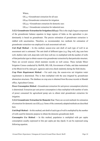 Ground Water Department, Telangana & Central Ground Water Board, MoJS Page 34
Where,
GEALL=Groundwater extraction for all uses
GEIRR=Groundwater extraction for irrigation
GEDOM =Groundwater extraction for domestic uses
GEIND = Groundwater extraction for industrial uses
3.12.1 Groundwater Extraction for Irrigation (GEIRR): This is the single largest component
of the groundwater balance equation in large regions of India as the agriculture is pre-
dominantly is based on groundwater. The precise estimation of groundwater extraction is
riddled with uncertainties. Therefore, as recommended, two methods for estimation of
groundwater extraction was employed in each assessment sub unit.
Unit Draft Method: – In this method, season-wise unit draft of each type of well in an
assessment unit is estimated. The unit draft of different types (e.g. Dug well, dug cum bore
well, shallow tube well, deep tube well, bore well etc.) is multiplied with the number of wells
of that particular type to obtain season-wise groundwater extraction by that particular structure.
There are several sources which maintain records on well census. These include Minor
Irrigation Census conducted by MoWR, RD, GR, Government of India, and data maintained
at the Block level by state govt. agencies and cross check randomly during the field checks.
Crop Water Requirement Method: – For each crop, the season-wise net irrigation water
requirement is determined. This is then multiplied with the area irrigated by groundwater
abstraction structures. The database on crop area is obtained from Revenue records in Mandal
office, Agriculture Census.
Power Consumption Method: –Groundwater extraction for unit power consumption (electric)
is determined. Extraction per unit power consumption is then multiplied with number of units
of power consumed for agricultural pump sets to obtain total groundwater extraction for
irrigation.
3.12.2 Groundwater Extraction for Domestic Use: There are several methods for estimation
of extraction for domestic use (GEDOM). Some of the commonly adopted methods are described
here.
Unit Draft Method: – In this method, unit draft of each type of well is multiplied by the number
of wells used for domestic purpose to obtain the domestic groundwater draft.
Consumptive Use Method: – In this method, population is multiplied with per capita
consumption usually expressed in litre per capita per day (lpcd). It can be expressed using
following equation.
 