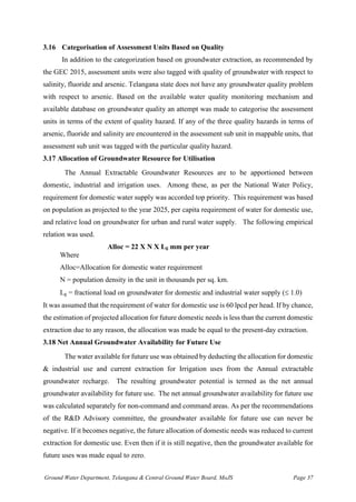 Ground Water Department, Telangana & Central Ground Water Board, MoJS Page 37
3.16 Categorisation of Assessment Units Based on Quality
In addition to the categorization based on groundwater extraction, as recommended by
the GEC 2015, assessment units were also tagged with quality of groundwater with respect to
salinity, fluoride and arsenic. Telangana state does not have any groundwater quality problem
with respect to arsenic. Based on the available water quality monitoring mechanism and
available database on groundwater quality an attempt was made to categorise the assessment
units in terms of the extent of quality hazard. If any of the three quality hazards in terms of
arsenic, fluoride and salinity are encountered in the assessment sub unit in mappable units, that
assessment sub unit was tagged with the particular quality hazard.
3.17 Allocation of Groundwater Resource for Utilisation
The Annual Extractable Groundwater Resources are to be apportioned between
domestic, industrial and irrigation uses. Among these, as per the National Water Policy,
requirement for domestic water supply was accorded top priority. This requirement was based
on population as projected to the year 2025, per capita requirement of water for domestic use,
and relative load on groundwater for urban and rural water supply. The following empirical
relation was used.
Alloc = 22 X N X Lg mm per year
Where
Alloc=Allocation for domestic water requirement
N = population density in the unit in thousands per sq. km.
Lg = fractional load on groundwater for domestic and industrial water supply ( 1.0)
It was assumed that the requirement of water for domestic use is 60 lpcd per head. If by chance,
the estimation of projected allocation for future domestic needs is less than the current domestic
extraction due to any reason, the allocation was made be equal to the present-day extraction.
3.18 Net Annual Groundwater Availability for Future Use
The water available for future use was obtained by deducting the allocation for domestic
& industrial use and current extraction for Irrigation uses from the Annual extractable
groundwater recharge. The resulting groundwater potential is termed as the net annual
groundwater availability for future use. The net annual groundwater availability for future use
was calculated separately for non-command and command areas. As per the recommendations
of the R&D Advisory committee, the groundwater available for future use can never be
negative. If it becomes negative, the future allocation of domestic needs was reduced to current
extraction for domestic use. Even then if it is still negative, then the groundwater available for
future uses was made equal to zero.
 